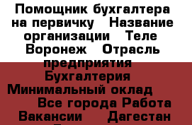 Помощник бухгалтера на первичку › Название организации ­ Теле2-Воронеж › Отрасль предприятия ­ Бухгалтерия › Минимальный оклад ­ 28 000 - Все города Работа » Вакансии   . Дагестан респ.,Геологоразведка п.